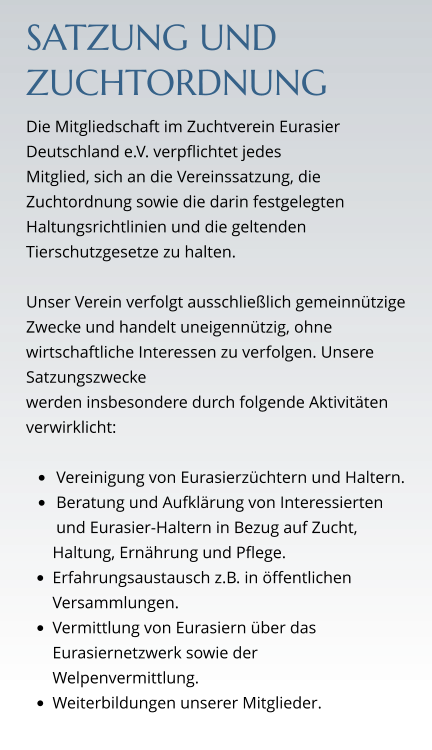 SATZUNG UND ZUCHTORDNUNG Die Mitgliedschaft im Zuchtverein Eurasier Deutschland e.V. verpflichtet jedes  Mitglied, sich an die Vereinssatzung, die Zuchtordnung sowie die darin festgelegten Haltungsrichtlinien und die geltenden Tierschutzgesetze zu halten.  Unser Verein verfolgt ausschließlich gemeinnützige Zwecke und handelt uneigennützig, ohne wirtschaftliche Interessen zu verfolgen. Unsere Satzungszwecke  werden insbesondere durch folgende Aktivitäten verwirklicht:  •	Vereinigung von Eurasierzüchtern und Haltern. •	Beratung und Aufklärung von Interessierten und Eurasier-Haltern in Bezug auf Zucht,  Haltung, Ernährung und Pflege. •	Erfahrungsaustausch z.B. in öffentlichen Versammlungen. •	Vermittlung von Eurasiern über das Eurasiernetzwerk sowie der Welpenvermittlung. •	Weiterbildungen unserer Mitglieder.