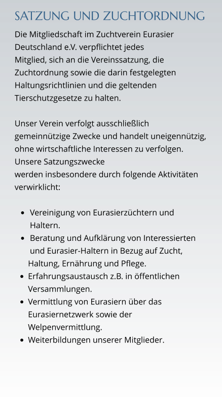 SATZUNG UND ZUCHTORDNUNG Die Mitgliedschaft im Zuchtverein Eurasier Deutschland e.V. verpflichtet jedes  Mitglied, sich an die Vereinssatzung, die Zuchtordnung sowie die darin festgelegten Haltungsrichtlinien und die geltenden Tierschutzgesetze zu halten.  Unser Verein verfolgt ausschließlich gemeinnützige Zwecke und handelt uneigennützig, ohne wirtschaftliche Interessen zu verfolgen. Unsere Satzungszwecke  werden insbesondere durch folgende Aktivitäten verwirklicht:  •	Vereinigung von Eurasierzüchtern und Haltern. •	Beratung und Aufklärung von Interessierten und Eurasier-Haltern in Bezug auf Zucht,  Haltung, Ernährung und Pflege. •	Erfahrungsaustausch z.B. in öffentlichen Versammlungen. •	Vermittlung von Eurasiern über das Eurasiernetzwerk sowie der Welpenvermittlung. •	Weiterbildungen unserer Mitglieder.
