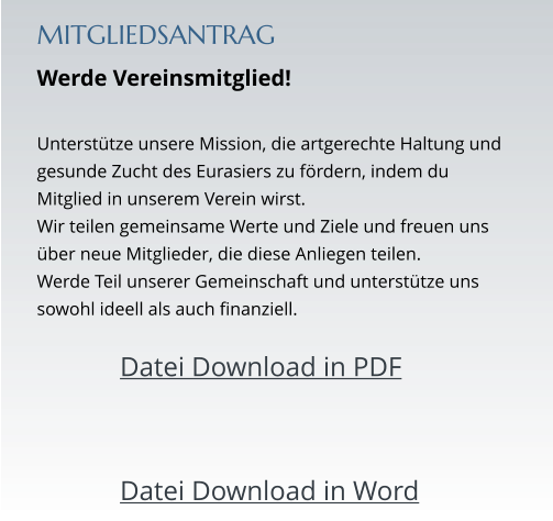 MITGLIEDSANTRAG Werde Vereinsmitglied!  Unterstütze unsere Mission, die artgerechte Haltung und gesunde Zucht des Eurasiers zu fördern, indem du Mitglied in unserem Verein wirst.  Wir teilen gemeinsame Werte und Ziele und freuen uns über neue Mitglieder, die diese Anliegen teilen.  Werde Teil unserer Gemeinschaft und unterstütze uns sowohl ideell als auch finanziell.  		Datei Download in PDF   		Datei Download in Word